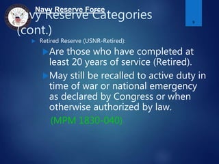 Navy Reserve Force
Navy Reserve Categories
(cont.)
 Retired Reserve (USNR-Retired):
Are those who have completed at
least 20 years of service (Retired).
May still be recalled to active duty in
time of war or national emergency
as declared by Congress or when
otherwise authorized by law.
(MPM 1830-040)
9
 