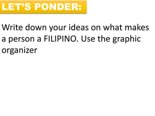 LET’S PONDER:
Write down your ideas on what makes
a person a FILIPINO. Use the graphic
organizer
 
