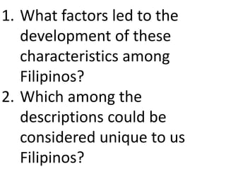 1. What factors led to the
development of these
characteristics among
Filipinos?
2. Which among the
descriptions could be
considered unique to us
Filipinos?
 