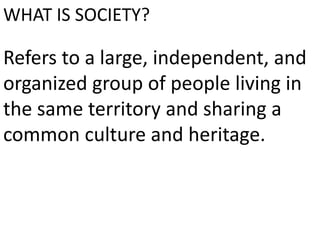WHAT IS SOCIETY?
Refers to a large, independent, and
organized group of people living in
the same territory and sharing a
common culture and heritage.
 