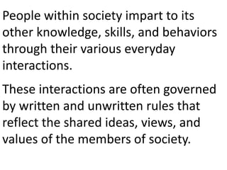 People within society impart to its
other knowledge, skills, and behaviors
through their various everyday
interactions.
These interactions are often governed
by written and unwritten rules that
reflect the shared ideas, views, and
values of the members of society.
 