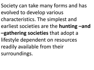 Society can take many forms and has
evolved to develop various
characteristics. The simplest and
earliest societies are the hunting –and
–gathering societies that adopt a
lifestyle dependent on resources
readily available from their
surroundings.
 