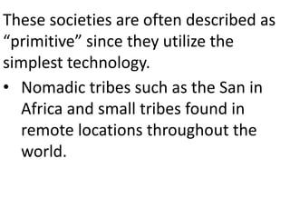 These societies are often described as
“primitive” since they utilize the
simplest technology.
• Nomadic tribes such as the San in
Africa and small tribes found in
remote locations throughout the
world.
 
