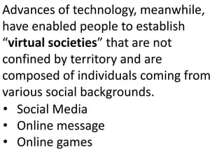 Advances of technology, meanwhile,
have enabled people to establish
“virtual societies” that are not
confined by territory and are
composed of individuals coming from
various social backgrounds.
• Social Media
• Online message
• Online games
 