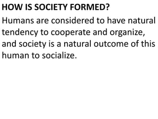 HOW IS SOCIETY FORMED?
Humans are considered to have natural
tendency to cooperate and organize,
and society is a natural outcome of this
human to socialize.
 
