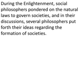 During the Enlightenment, social
philosophers pondered on the natural
laws to govern societies, and in their
discussions, several philosophers put
forth their ideas regarding the
formation of societies.
 