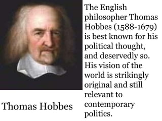 The English
philosopher Thomas
Hobbes (1588-1679)
is best known for his
political thought,
and deservedly so.
His vision of the
world is strikingly
original and still
relevant to
contemporary
politics.
Thomas Hobbes
 