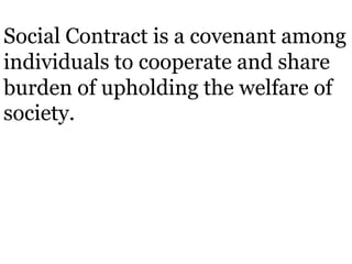 Social Contract is a covenant among
individuals to cooperate and share
burden of upholding the welfare of
society.
 