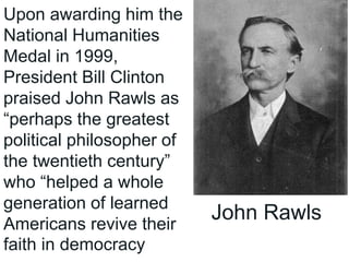 Upon awarding him the
National Humanities
Medal in 1999,
President Bill Clinton
praised John Rawls as
“perhaps the greatest
political philosopher of
the twentieth century”
who “helped a whole
generation of learned
Americans revive their
faith in democracy
John Rawls
 