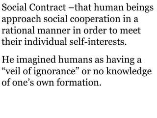 Social Contract –that human beings
approach social cooperation in a
rational manner in order to meet
their individual self-interests.
He imagined humans as having a
“veil of ignorance” or no knowledge
of one’s own formation.
 