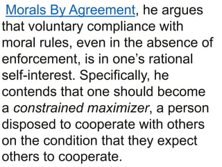 Morals By Agreement, he argues
that voluntary compliance with
moral rules, even in the absence of
enforcement, is in one’s rational
self-interest. Specifically, he
contends that one should become
a constrained maximizer, a person
disposed to cooperate with others
on the condition that they expect
others to cooperate.
 