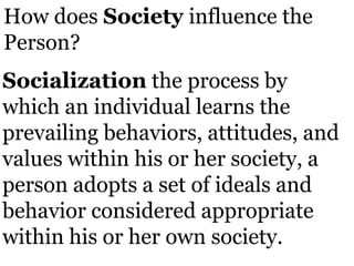 How does Society influence the
Person?
Socialization the process by
which an individual learns the
prevailing behaviors, attitudes, and
values within his or her society, a
person adopts a set of ideals and
behavior considered appropriate
within his or her own society.
 