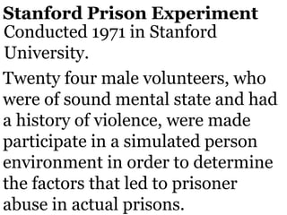 Stanford Prison Experiment
Conducted 1971 in Stanford
University.
Twenty four male volunteers, who
were of sound mental state and had
a history of violence, were made
participate in a simulated person
environment in order to determine
the factors that led to prisoner
abuse in actual prisons.
 