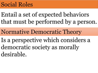 Social Roles
Entail a set of expected behaviors
that must be performed by a person.
Normative Democratic Theory
Is a perspective which considers a
democratic society as morally
desirable.
 