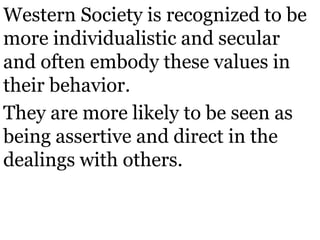 Western Society is recognized to be
more individualistic and secular
and often embody these values in
their behavior.
They are more likely to be seen as
being assertive and direct in the
dealings with others.
 