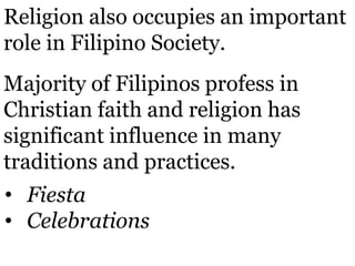 Religion also occupies an important
role in Filipino Society.
Majority of Filipinos profess in
Christian faith and religion has
significant influence in many
traditions and practices.
• Fiesta
• Celebrations
 