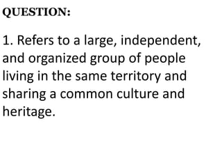 1. Refers to a large, independent,
and organized group of people
living in the same territory and
sharing a common culture and
heritage.
QUESTION:
 