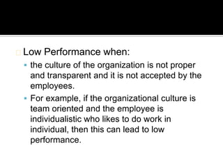 Low   Performance when:
  the culture of the organization is not proper
   and transparent and it is not accepted by the
   employees.
  For example, if the organizational culture is
   team oriented and the employee is
   individualistic who likes to do work in
   individual, then this can lead to low
   performance.
 