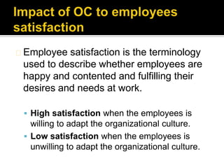 Employee  satisfaction is the terminology
 used to describe whether employees are
 happy and contented and fulfilling their
 desires and needs at work.

  High satisfaction when the employees is
   willing to adapt the organizational culture.
  Low satisfaction when the employees is
   unwilling to adapt the organizational culture.
 