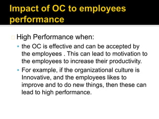 High   Performance when:
  the OC is effective and can be accepted by
   the employees . This can lead to motivation to
   the employees to increase their productivity.
  For example, if the organizational culture is
   Innovative, and the employees likes to
   improve and to do new things, then these can
   lead to high performance.
 