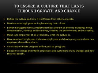 TO ENSURE A CULTURE THAT LASTS
          THROUGH GROWTH AND CHANGE
 Define the culture and how it is different from other concepts.
 Develop a strategic plan for implementing that culture.
 Senior management must implement that culture in all they do including: hiring,
  compensation, rewards and incentives, creating the environment, and marketing.
 Make sure employees at all levels know what the culture is.
 Have seasoned employees train new employees and develop a system where new
  employees learn the culture.
 Constantly evaluate progress and success as you grow.
 Be open to change and inform employees and customers of any changes and how
  they will benefit.
 