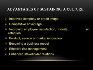 ADVANTAGES OF SUSTAINING A CULTURE

 Improved company or brand image
 Competitive advantage
 Improved employee satisfaction, morale   or
  retention
 Product, service or market innovation
 Becoming a business model
 Effective risk management
 Enhanced stakeholder relations
 