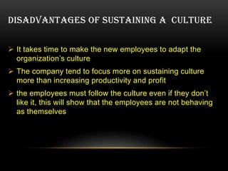 DISADVANTAGES OF SUSTAINING A CULTURE


 It takes time to make the new employees to adapt the
  organization’s culture
 The company tend to focus more on sustaining culture
  more than increasing productivity and profit
 the employees must follow the culture even if they don’t
  like it, this will show that the employees are not behaving
  as themselves
 