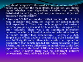  You should emphasize the results from the interaction first,
  before you mention the main effects. In addition, you should
  report whether your dependent variable was normally
  distributed for each group and how you measured it (we will
  provide an example below).
 A two-way ANOVA was conducted that examined the effect of
  head of gender and education level on per capita monthly
  food expenditure. There was no homogeneity of variance
  between groups as assessed by Levene's test for equality of
  error variances. There was a no significant interaction
  between the effects of head of gender and education level on
  per capita monthly food expenditure, F =0.377, P = .686.
  Simple main effects analysis showed that male headed HH
  were NOT significantly different in monthly per capita food
  expenditure than female headed HH when educated to read
  & write, but there were differences in monthly per capita food
  expenditure when the head of HHs educated to read & write
  (P = .000), However, there was no significant different
  between male head and female head HHs in pcmfx.
 