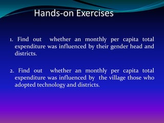 Hands-on Exercises

1. Find out whether an monthly per capita total
  expenditure was influenced by their gender head and
  districts.

2. Find out whether an monthly per capita total
  expenditure was influenced by the village those who
  adopted technology and districts.
 