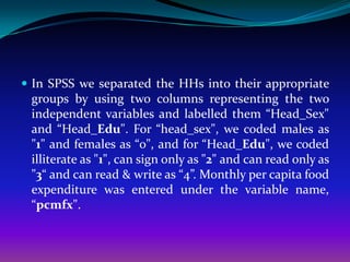  In SPSS we separated the HHs into their appropriate
 groups by using two columns representing the two
 independent variables and labelled them “Head_Sex"
 and “Head_Edu". For “head_sex", we coded males as
 "1" and females as “0", and for “Head_Edu", we coded
 illiterate as "1", can sign only as "2" and can read only as
 "3“ and can read & write as “4”. Monthly per capita food
 expenditure was entered under the variable name,
 “pcmfx".
 