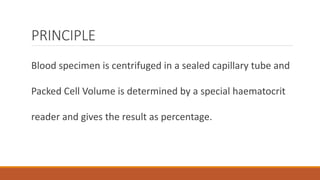 PRINCIPLE
Blood specimen is centrifuged in a sealed capillary tube and
Packed Cell Volume is determined by a special haematocrit
reader and gives the result as percentage.
 