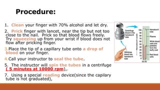 Procedure:
1. Clean your finger with 70% alcohol and let dry.
2. Prick finger with lancet, near the tip but not too
close to the nail. Prick so that blood flows freely.
Try squeezing up from your wrist if blood does not
flow after pricking finger.
3.Place the tip of a capillary tube onto a drop of
blood on your finger.
4.Call your instructor to seal the tube.
5. The instructor will spin the tubes in a centrifuge
( 5 minutes at 10000 rpm),.
7. Using a special reading device(since the capilary
tube is not graduated),
 