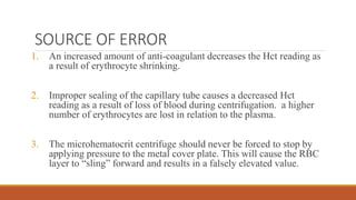 SOURCE OF ERROR
1. An increased amount of anti-coagulant decreases the Hct reading as
a result of erythrocyte shrinking.
2. Improper sealing of the capillary tube causes a decreased Hct
reading as a result of loss of blood during centrifugation. a higher
number of erythrocytes are lost in relation to the plasma.
3. The microhematocrit centrifuge should never be forced to stop by
applying pressure to the metal cover plate. This will cause the RBC
layer to “sling” forward and results in a falsely elevated value.
 