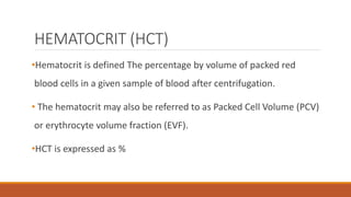 HEMATOCRIT (HCT)
•Hematocrit is defined The percentage by volume of packed red
blood cells in a given sample of blood after centrifugation.
• The hematocrit may also be referred to as Packed Cell Volume (PCV)
or erythrocyte volume fraction (EVF).
•HCT is expressed as %
 