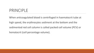 PRINCIPLE
When anticoagulated blood is centrifuged in haematocrit tube at
high speed, the erythrocytes sediment at the bottom and the
sedimented red cell column is called packed cell volume (PCV) or
hematocrit (cell percentage volume).
 
