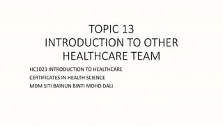 TOPIC 13
INTRODUCTION TO OTHER
HEALTHCARE TEAM
HC1023 INTRODUCTION TO HEALTHCARE
CERTIFICATES IN HEALTH SCIENCE
MDM SITI BAINUN BINTI MOHD DALI
 
