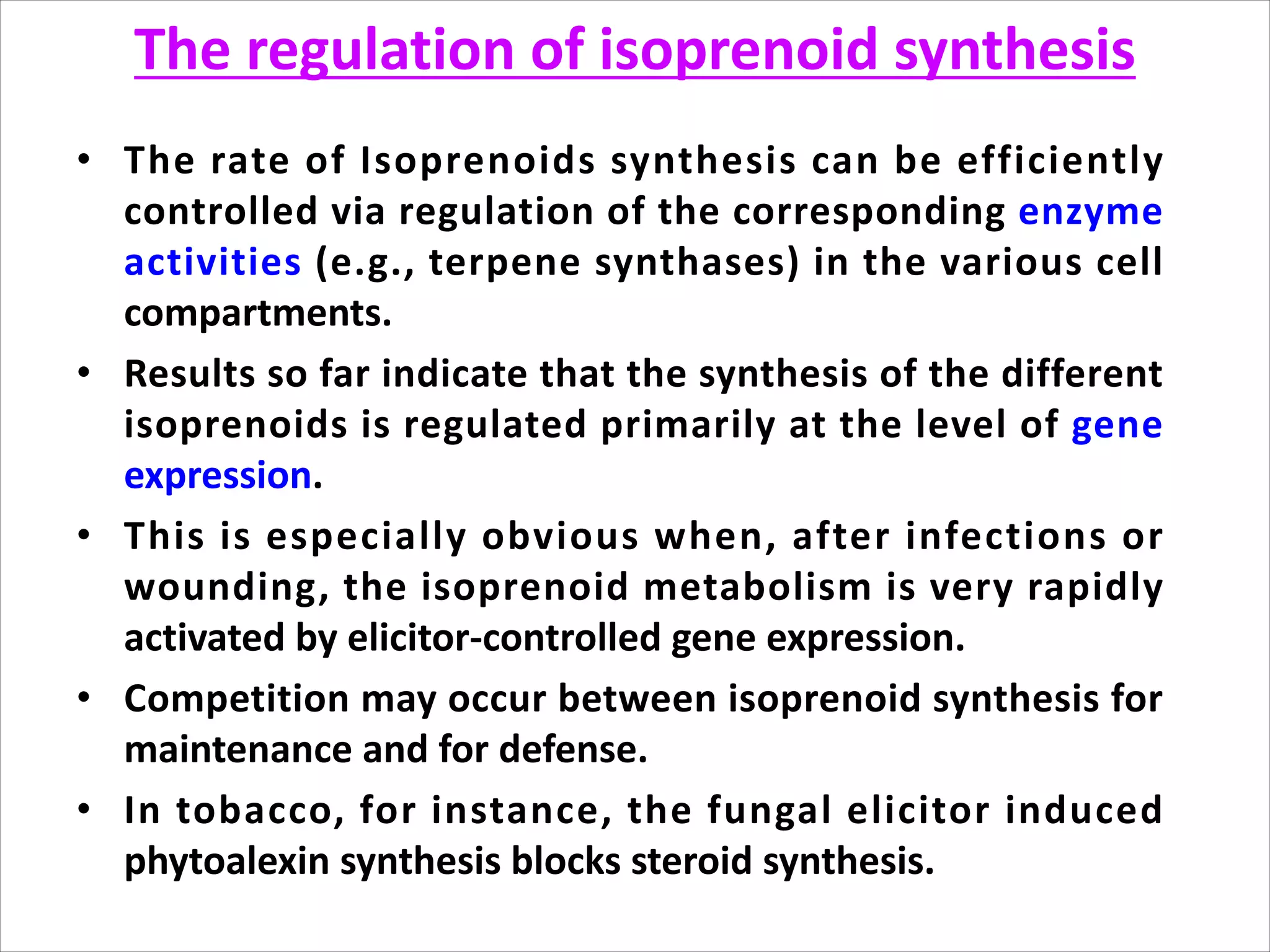 The regulation of isoprenoid synthesis
• The rate of Isoprenoids synthesis can be efficiently
controlled via regulation of the corresponding enzyme
activities (e.g., terpene synthases) in the various cell
compartments.
• Results so far indicate that the synthesis of the different
isoprenoids is regulated primarily at the level of gene
expression.
• This is especially obvious when, after infections or
wounding, the isoprenoid metabolism is very rapidly
activated by elicitor-controlled gene expression.
• Competition may occur between isoprenoid synthesis for
maintenance and for defense.
• In tobacco, for instance, the fungal elicitor induced
phytoalexin synthesis blocks steroid synthesis.
 