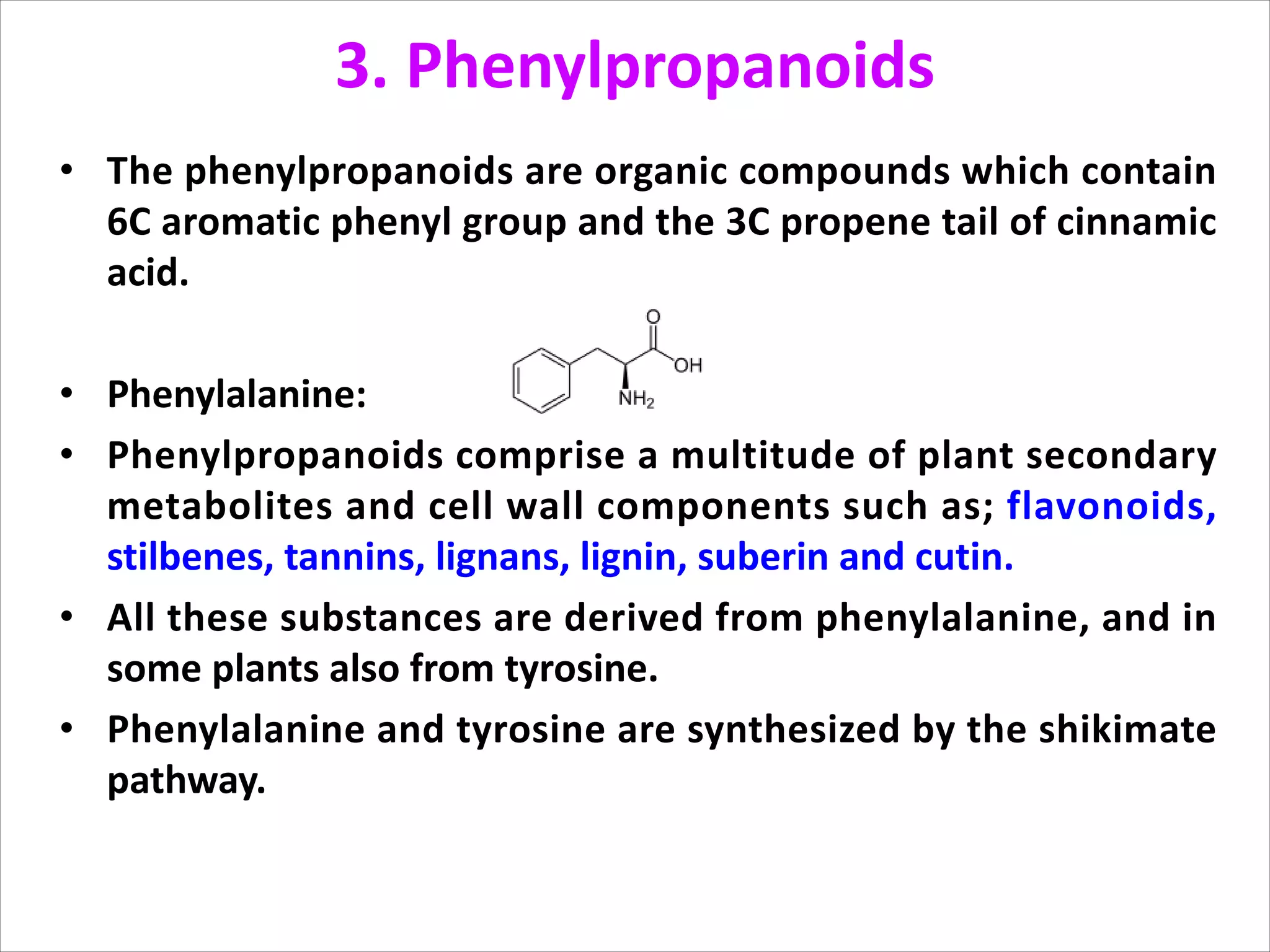 3. Phenylpropanoids
• The phenylpropanoids are organic compounds which contain
6C aromatic phenyl group and the 3C propene tail of cinnamic
acid.
• Phenylalanine:
• Phenylpropanoids comprise a multitude of plant secondary
metabolites and cell wall components such as; flavonoids,
stilbenes, tannins, lignans, lignin, suberin and cutin.
• All these substances are derived from phenylalanine, and in
some plants also from tyrosine.
• Phenylalanine and tyrosine are synthesized by the shikimate
pathway.
 