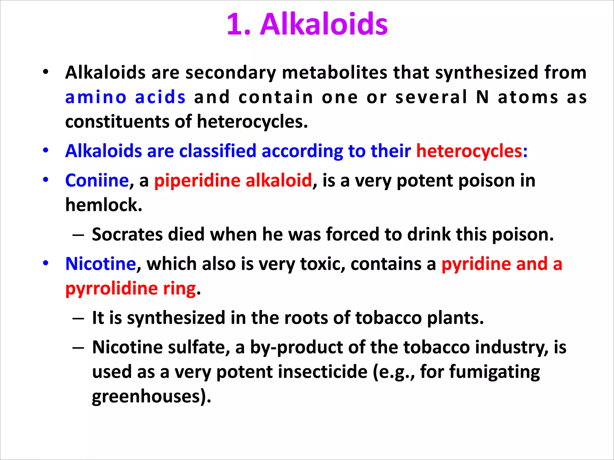 1. Alkaloids
• Alkaloids are secondary metabolites that synthesized from
amino acids and contain one or several N atoms as
constituents of heterocycles.
• Alkaloids are classified according to their heterocycles:
• Coniine, a piperidine alkaloid, is a very potent poison in
hemlock.
– Socrates died when he was forced to drink this poison.
• Nicotine, which also is very toxic, contains a pyridine and a
pyrrolidine ring.
– It is synthesized in the roots of tobacco plants.
– Nicotine sulfate, a by-product of the tobacco industry, is
used as a very potent insecticide (e.g., for fumigating
greenhouses).
 