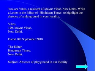 You are Vikas, a resident of Mayur Vihar, New Delhi. Write
a Letter to the Editor of ‘Hindustan Times’ to highlight the
absence of a playground in your locality.
Vikas
120, Mayur Vihar,
New Delhi.
Dated: 8th September 2018
The Editor
Hindustan Times,
New Delhi.
Subject: Absence of playground in our locality
10
 