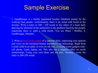Sample Exercise
1. Gandhinagar is a thickly populated locality inhabited mainly by the
working class people. Unfortunately, there is no Amul milk booth in the
locality. Write a letter in 200 - 250 words to the editor of a local daily
drawing the attention of the authorities to the problem faced by the people,
requesting them to open a milk booth. You are Sham / Shobha, 4,
Gandhinagar, Mumbai.
2. Write a letter to the editor of a national daily, expressing your opinion
and views on the increased human dependence on technology. Right from
a small child to an adult, or even an old man, everyone wants gadgets only-
cell phone, I-pod, laptop, etc. This also has a negative effect on social
relationships. Using your own ideas and the unit, ‘Science’, vyrite the
letter in 200-250 words.
12
 