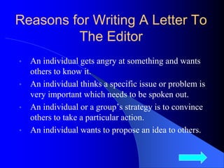 Reasons for Writing A Letter To
The Editor
• An individual gets angry at something and wants
others to know it.
• An individual thinks a specific issue or problem is
very important which needs to be spoken out.
• An individual or a group’s strategy is to convince
others to take a particular action.
• An individual wants to propose an idea to others.
3
 