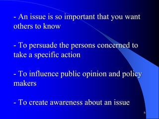 - An issue is so important that you want
others to know
- To persuade the persons concerned to
take a specific action
- To influence public opinion and policy
makers
- To create awareness about an issue
6
 