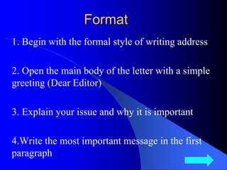 Format
1. Begin with the formal style of writing address
2. Open the main body of the letter with a simple
greeting (Dear Editor)
3. Explain your issue and why it is important
4.Write the most important message in the first
paragraph
7
 