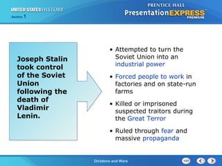 The Cold War BeginsDictators and Wars
Section 1
• Attempted to turn the
Soviet Union into an
industrial power
• Forced people to work in
factories and on state-run
farms
• Killed or imprisoned
suspected traitors during
the Great Terror
• Ruled through fear and
massive propaganda
Joseph Stalin
took control
of the Soviet
Union
following the
death of
Vladimir
Lenin.
 