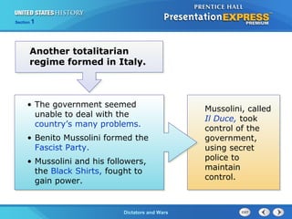 The Cold War BeginsDictators and Wars
Section 1
Another totalitarian
regime formed in Italy.
• The government seemed
unable to deal with the
country’s many problems.
• Benito Mussolini formed the
Fascist Party.
• Mussolini and his followers,
the Black Shirts, fought to
gain power.
Mussolini, called
Il Duce, took
control of the
government,
using secret
police to
maintain
control.
 
