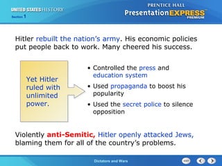 The Cold War BeginsDictators and Wars
Section 1
Hitler rebuilt the nation’s army. His economic policies
put people back to work. Many cheered his success.
Yet Hitler
ruled with
unlimited
power.
• Controlled the press and
education system
• Used propaganda to boost his
popularity
• Used the secret police to silence
opposition
Violently anti-Semitic, Hitler openly attacked Jews,
blaming them for all of the country’s problems.
 