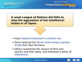 The Cold War BeginsDictators and Wars
Section 1
A weak League of Nations did little to
stop the aggression of the totalitarian
states or of Japan.
• Many feared involvement in another war.
• Some believed the Soviet Union posed a greater
threat than Nazi Germany.
• Others questioned the resolve of their own
country and their allies, and embraced a policy of
isolationism.
 