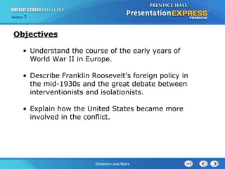 The Cold War BeginsDictators and Wars
Section 1
• Understand the course of the early years of
World War II in Europe.
• Describe Franklin Roosevelt’s foreign policy in
the mid-1930s and the great debate between
interventionists and isolationists.
• Explain how the United States became more
involved in the conflict.
Objectives
 