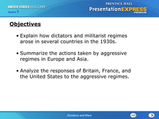 The Cold War BeginsDictators and Wars
Section 1
• Explain how dictators and militarist regimes
arose in several countries in the 1930s.
• Summarize the actions taken by aggressive
regimes in Europe and Asia.
• Analyze the responses of Britain, France, and
the United States to the aggressive regimes.
Objectives
 